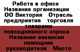 Работа в офисе. › Название организации ­ ОО Виктория › Отрасль предприятия ­ торговля товарами повседневного спроса › Название вакансии ­ помощник руководителя › Место работы ­ г.курск ул.К.Маркса › Подчинение ­ руководителю › Минимальный оклад ­ 15 000 › Максимальный оклад ­ 25 000 › Возраст от ­ 30 › Возраст до ­ 65 - Курская обл., Курск г. Работа » Вакансии   . Курская обл.